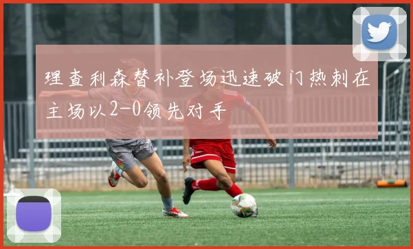 理查利森替补登场迅速破门热刺在主场以2-0领先对手