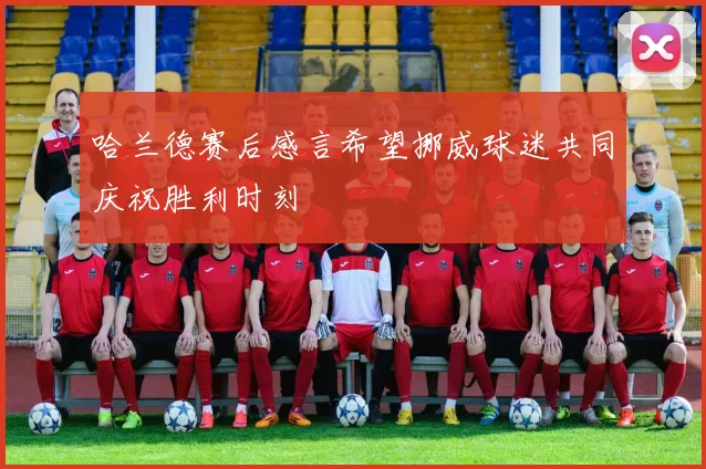 哈兰德赛后感言希望挪威球迷共同庆祝胜利时刻