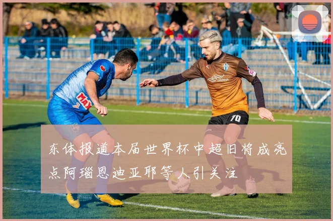 东体报道本届世界杯中超旧将成亮点阿瑙恩迪亚耶等人引关注