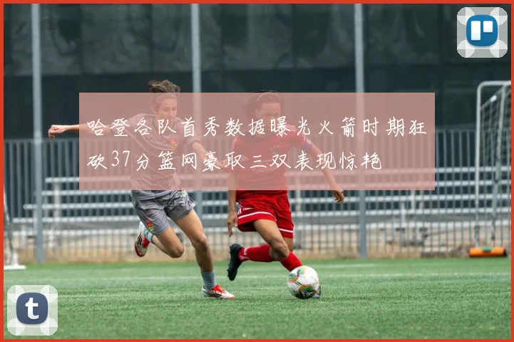 哈登各队首秀数据曝光火箭时期狂砍37分篮网豪取三双表现惊艳