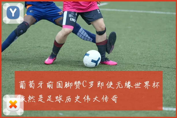 葡萄牙前国脚赞C罗即使无缘世界杯依然是足球历史伟大传奇