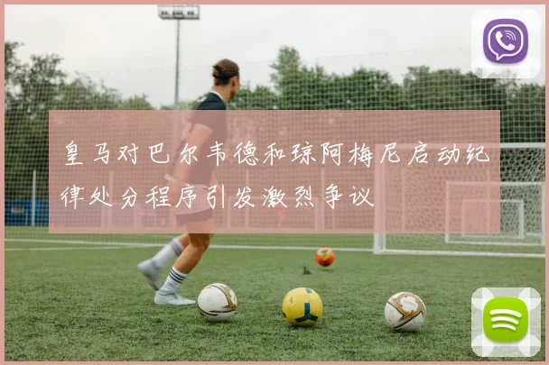 皇马对巴尔韦德和琼阿梅尼启动纪律处分程序引发激烈争议