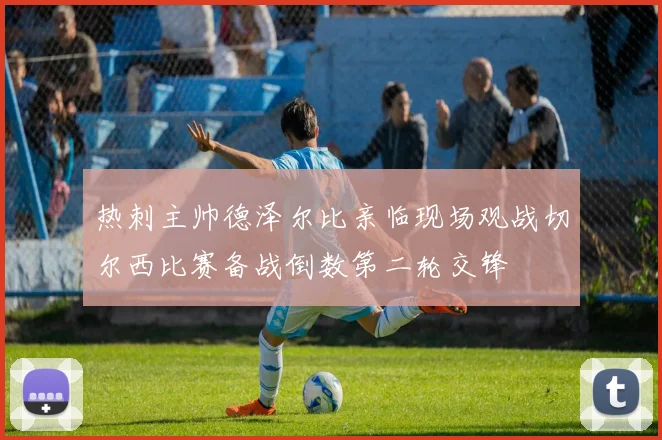 热刺主帅德泽尔比亲临现场观战切尔西比赛备战倒数第二轮交锋