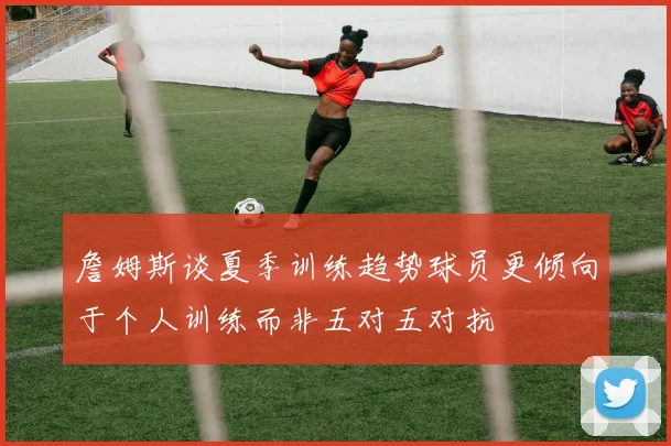 詹姆斯谈夏季训练趋势球员更倾向于个人训练而非五对五对抗