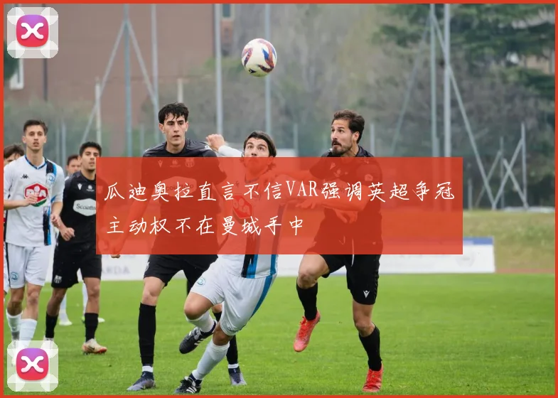 瓜迪奥拉直言不信VAR强调英超争冠主动权不在曼城手中