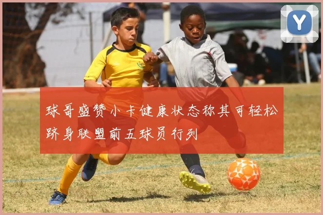 球哥盛赞小卡健康状态称其可轻松跻身联盟前五球员行列