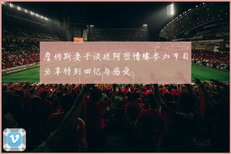 詹姆斯妻子谈迈阿密情缘参加节目分享特别回忆与感受