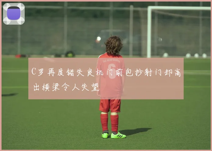 C罗再度错失良机门前包抄射门却高出横梁令人失望
