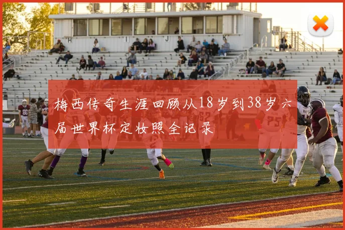 梅西传奇生涯回顾从18岁到38岁六届世界杯定妆照全记录