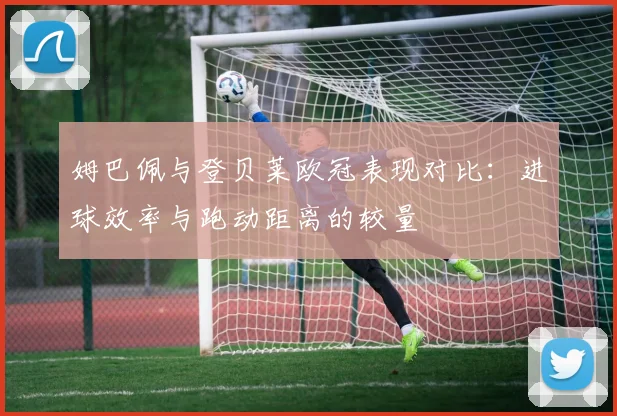 姆巴佩与登贝莱欧冠表现对比：进球效率与跑动距离的较量