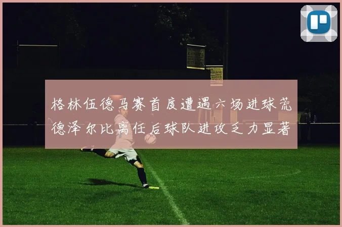 格林伍德马赛首度遭遇六场进球荒德泽尔比离任后球队进攻乏力显著