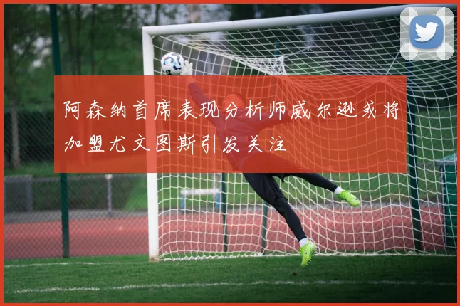 阿森纳首席表现分析师威尔逊或将加盟尤文图斯引发关注
