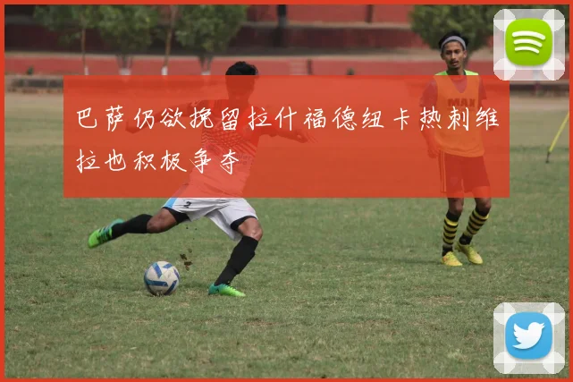 巴萨仍欲挽留拉什福德纽卡热刺维拉也积极争夺