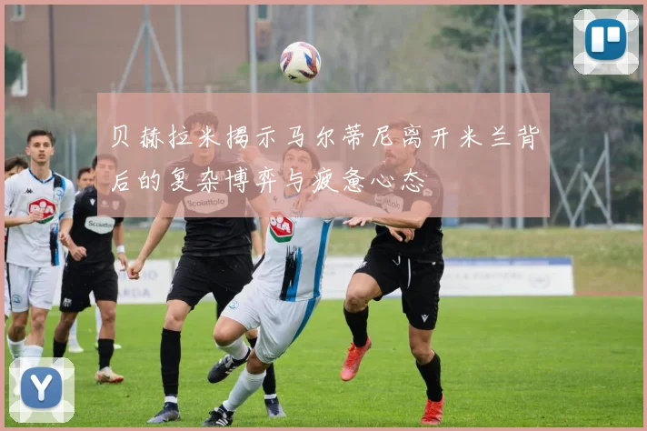 贝赫拉米揭示马尔蒂尼离开米兰背后的复杂博弈与疲惫心态