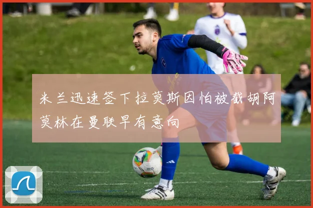 米兰迅速签下拉莫斯因怕被截胡阿莫林在曼联早有意向