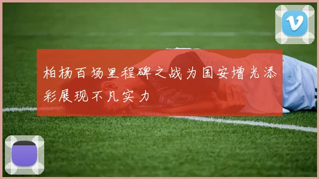 柏杨百场里程碑之战为国安增光添彩展现不凡实力