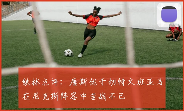 铁林点评：唐斯优于切特文班亚马在尼克斯阵容中苦战不已