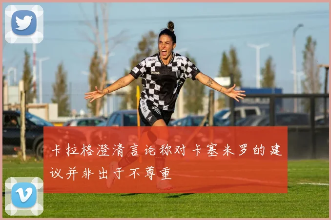 卡拉格澄清言论称对卡塞米罗的建议并非出于不尊重