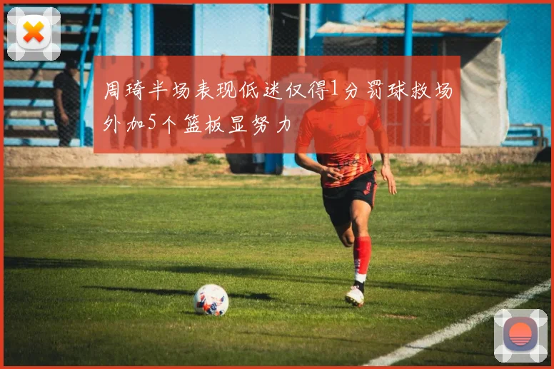 周琦半场表现低迷仅得1分罚球救场外加5个篮板显努力