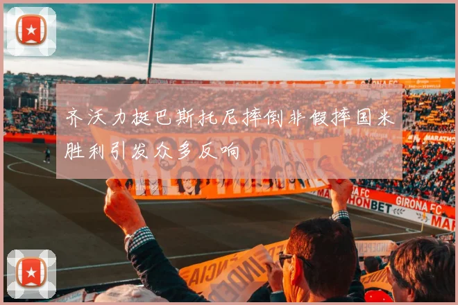 齐沃力挺巴斯托尼摔倒非假摔国米胜利引发众多反响