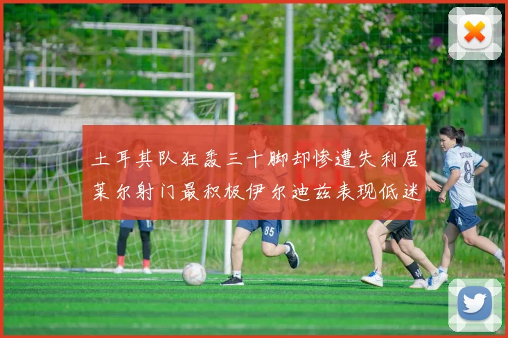 土耳其队狂轰三十脚却惨遭失利居莱尔射门最积极伊尔迪兹表现低迷