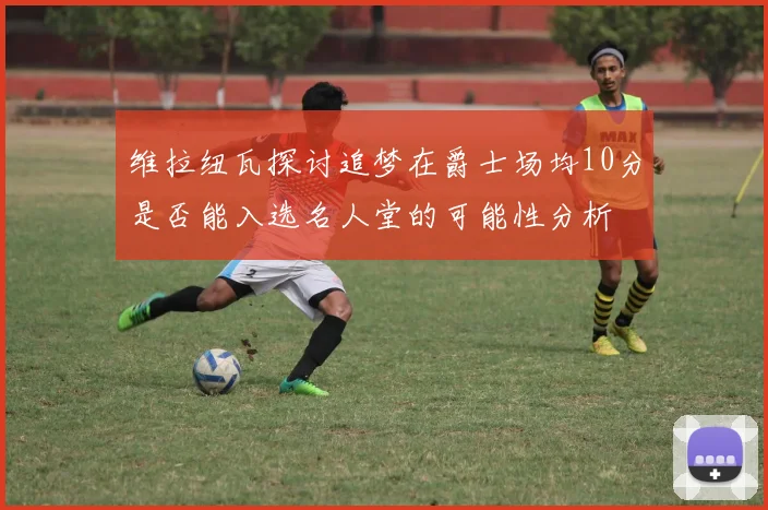 维拉纽瓦探讨追梦在爵士场均10分是否能入选名人堂的可能性分析